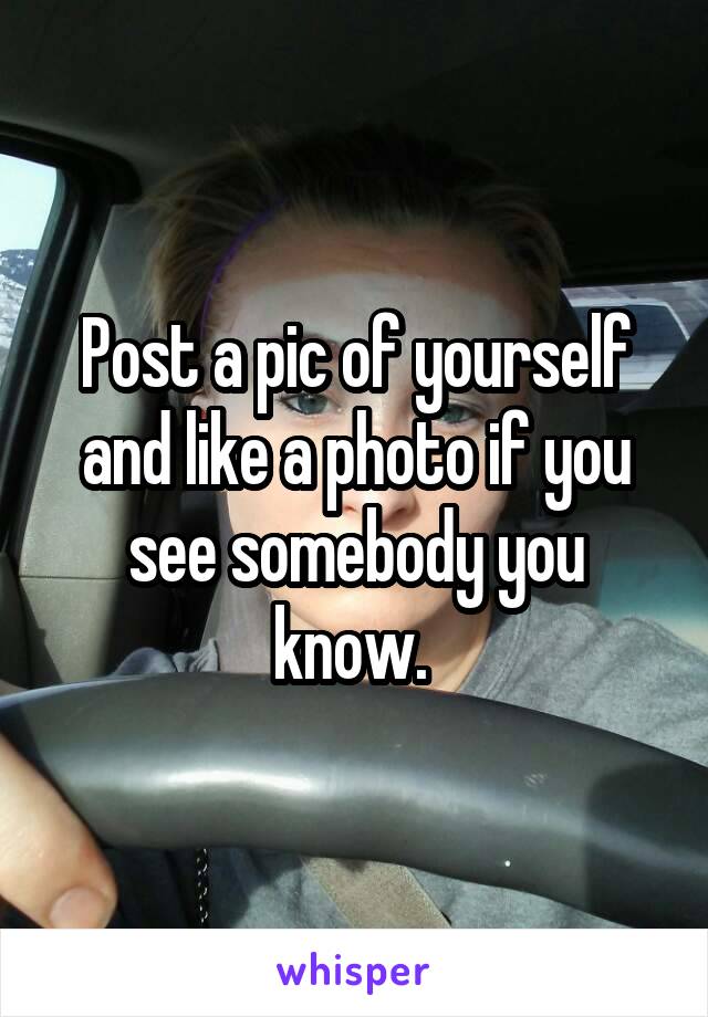Post a pic of yourself and like a photo if you see somebody you know. 