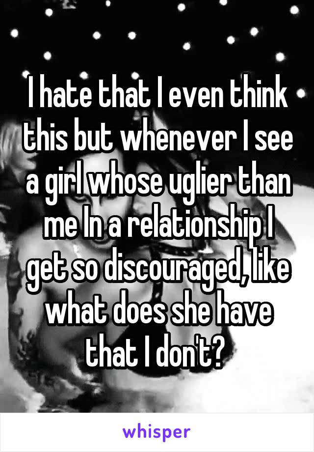 I hate that I even think this but whenever I see a girl whose uglier than me In a relationship I get so discouraged, like what does she have that I don't? 