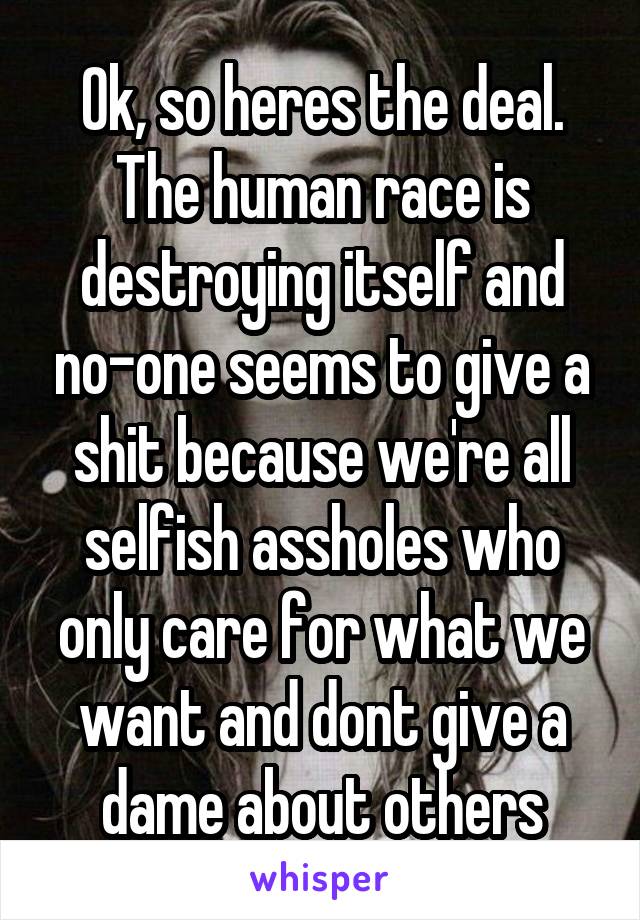 Ok, so heres the deal.
The human race is destroying itself and no-one seems to give a shit because we're all selfish assholes who only care for what we want and dont give a dame about others