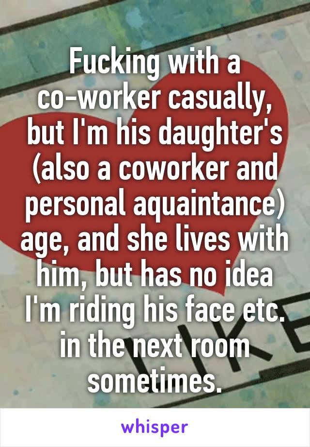 Fucking with a co-worker casually, but I'm his daughter's (also a coworker and personal aquaintance) age, and she lives with him, but has no idea I'm riding his face etc. in the next room sometimes.