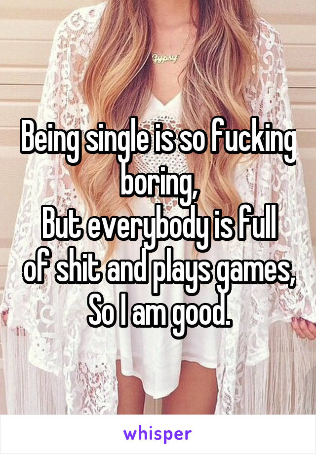 Being single is so fucking boring,
But everybody is full of shit and plays games,
So I am good.