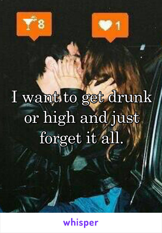 I want to get drunk or high and just forget it all.