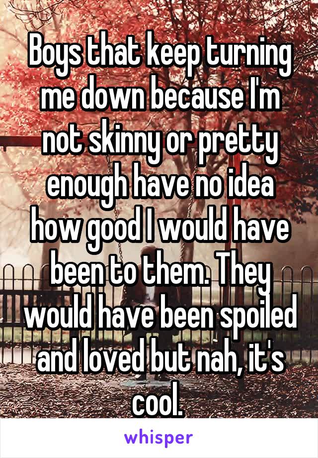 Boys that keep turning me down because I'm not skinny or pretty enough have no idea how good I would have been to them. They would have been spoiled and loved but nah, it's cool. 