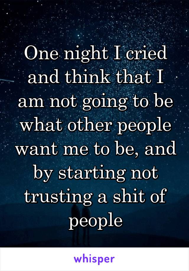 One night I cried and think that I am not going to be what other people want me to be, and by starting not trusting a shit of people