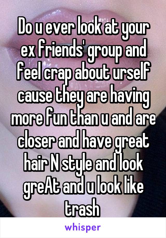 Do u ever look at your ex friends' group and feel crap about urself cause they are having more fun than u and are closer and have great hair N style and look greAt and u look like trash 