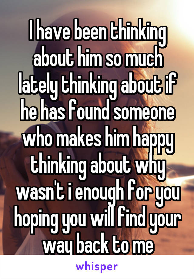 I have been thinking about him so much lately thinking about if he has found someone who makes him happy thinking about why wasn't i enough for you hoping you will find your way back to me