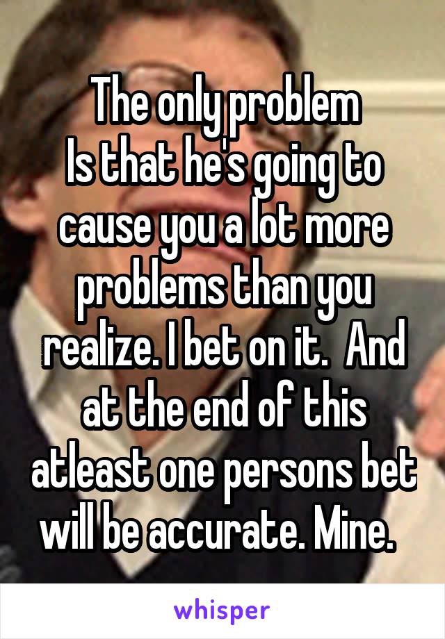 The only problem
Is that he's going to cause you a lot more problems than you realize. I bet on it.  And at the end of this atleast one persons bet will be accurate. Mine.  