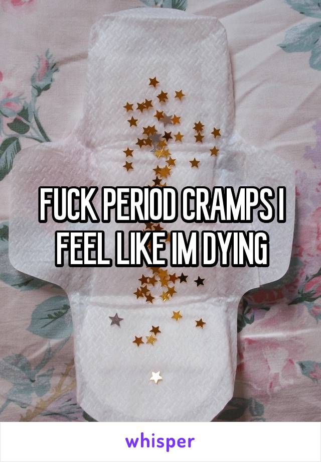 FUCK PERIOD CRAMPS I FEEL LIKE IM DYING