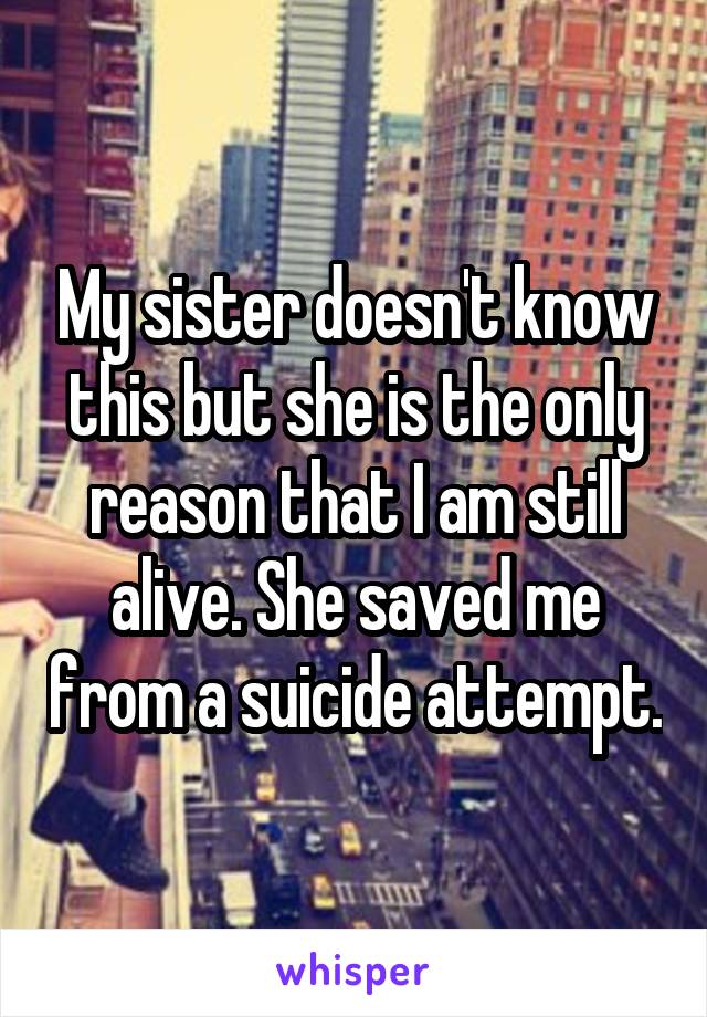 My sister doesn't know this but she is the only reason that I am still alive. She saved me from a suicide attempt.