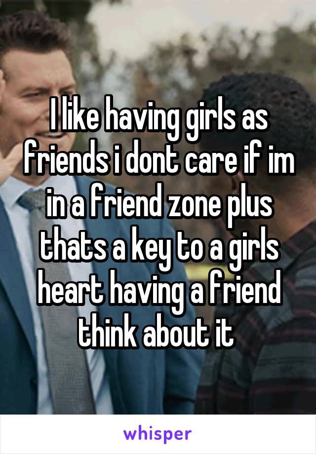 I like having girls as friends i dont care if im in a friend zone plus thats a key to a girls heart having a friend think about it 