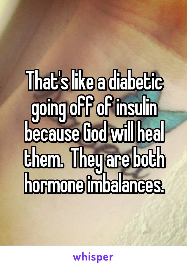 That's like a diabetic going off of insulin because God will heal them.  They are both hormone imbalances.