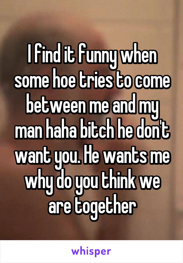 I find it funny when some hoe tries to come between me and my man haha bitch he don't want you. He wants me why do you think we are together