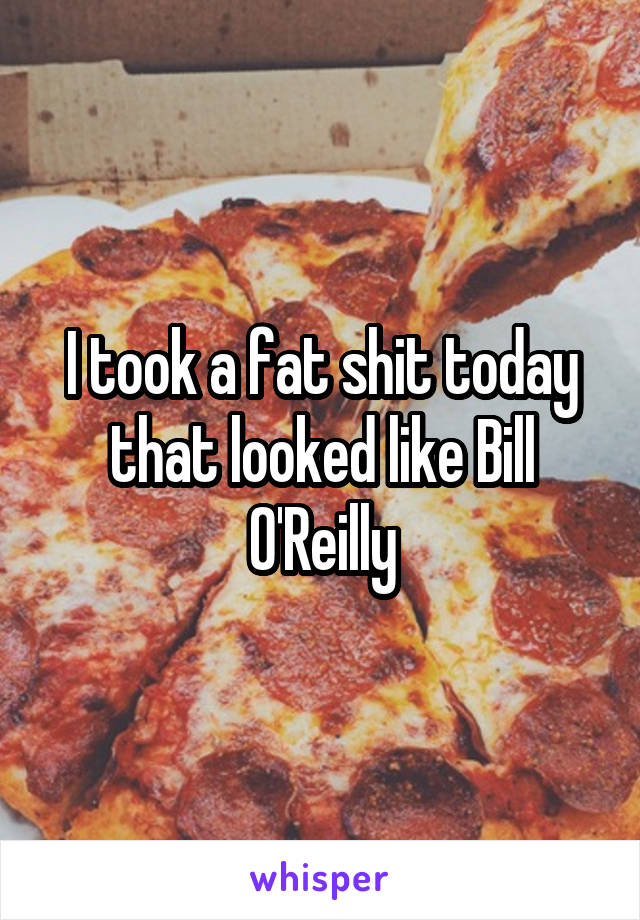 I took a fat shit today that looked like Bill O'Reilly