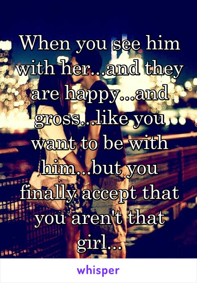 When you see him with her...and they are happy...and gross...like you want to be with him...but you finally accept that you aren't that girl...