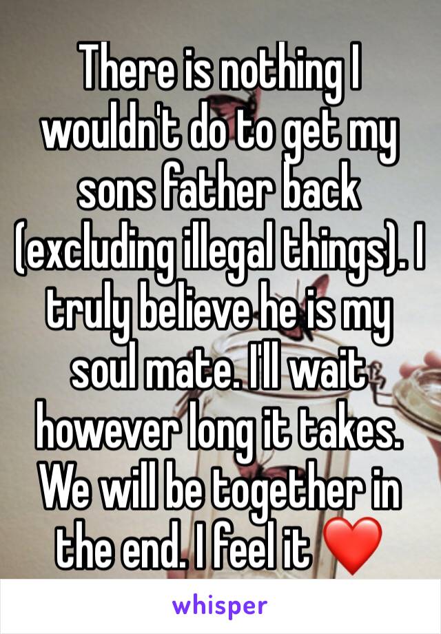 There is nothing I wouldn't do to get my sons father back (excluding illegal things). I truly believe he is my soul mate. I'll wait however long it takes. We will be together in the end. I feel it ❤️