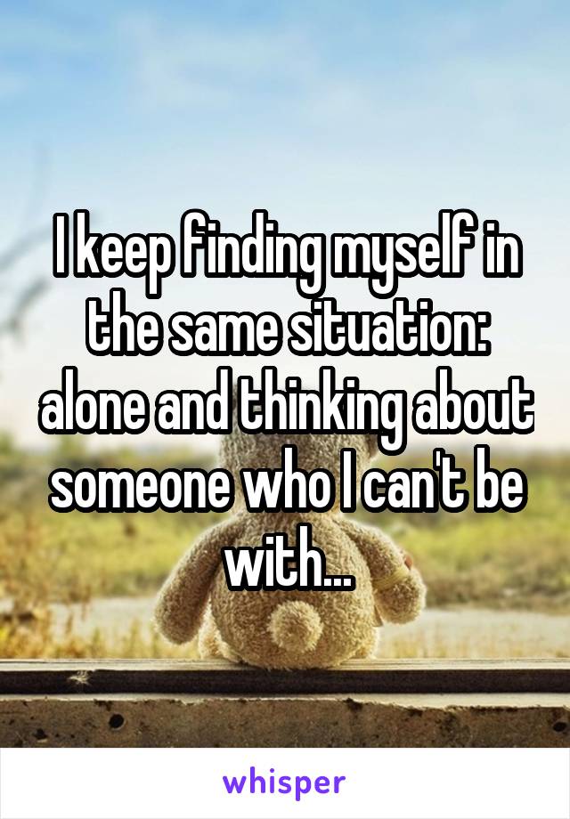 I keep finding myself in the same situation: alone and thinking about someone who I can't be with...