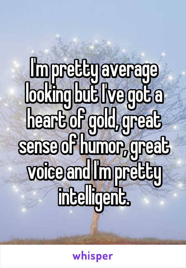 I'm pretty average looking but I've got a heart of gold, great sense of humor, great voice and I'm pretty intelligent.