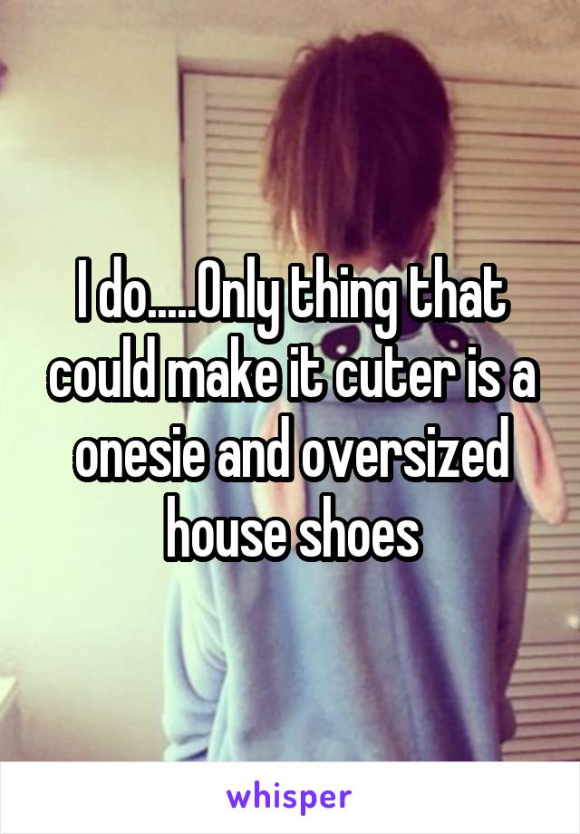 I do.....Only thing that could make it cuter is a onesie and oversized house shoes