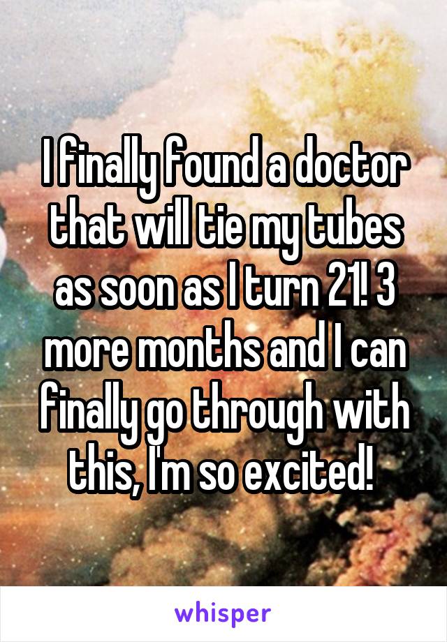 I finally found a doctor that will tie my tubes as soon as I turn 21! 3 more months and I can finally go through with this, I'm so excited! 