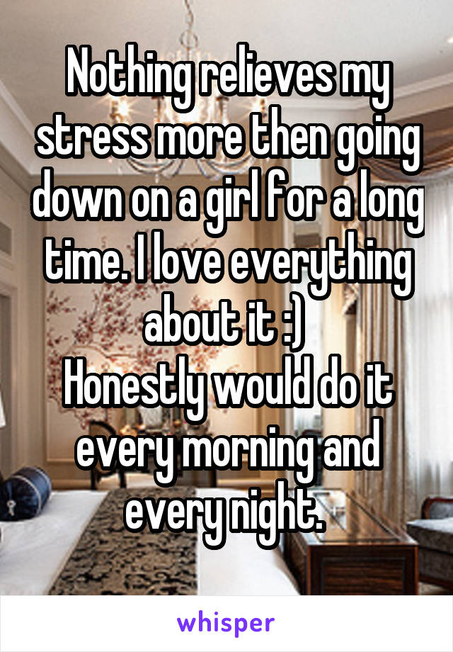 Nothing relieves my stress more then going down on a girl for a long time. I love everything about it :) 
Honestly would do it every morning and every night. 
