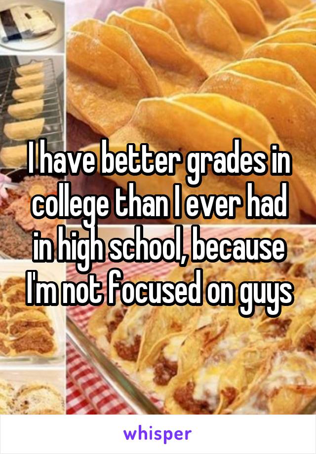 I have better grades in college than I ever had in high school, because I'm not focused on guys