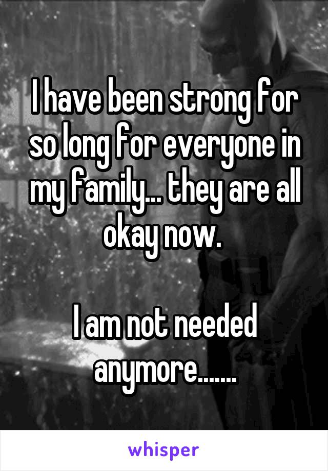 I have been strong for so long for everyone in my family... they are all okay now. 

I am not needed anymore.......