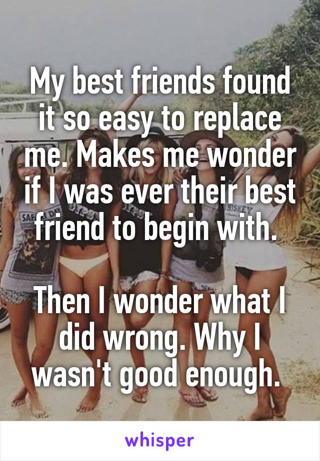 My best friends found it so easy to replace me. Makes me wonder if I was ever their best friend to begin with. 

Then I wonder what I did wrong. Why I wasn't good enough. 