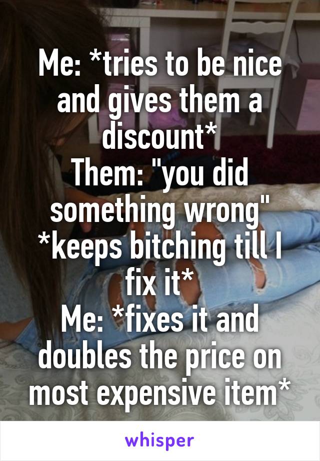 Me: *tries to be nice and gives them a discount*
Them: "you did something wrong" *keeps bitching till I fix it*
Me: *fixes it and doubles the price on most expensive item*