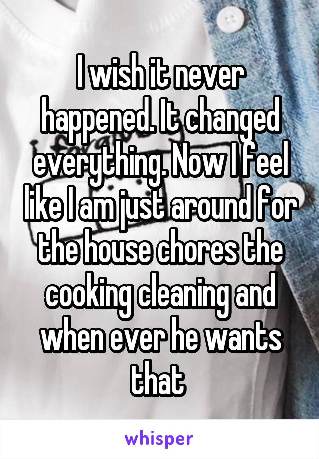 I wish it never happened. It changed everything. Now I feel like I am just around for the house chores the cooking cleaning and when ever he wants that 