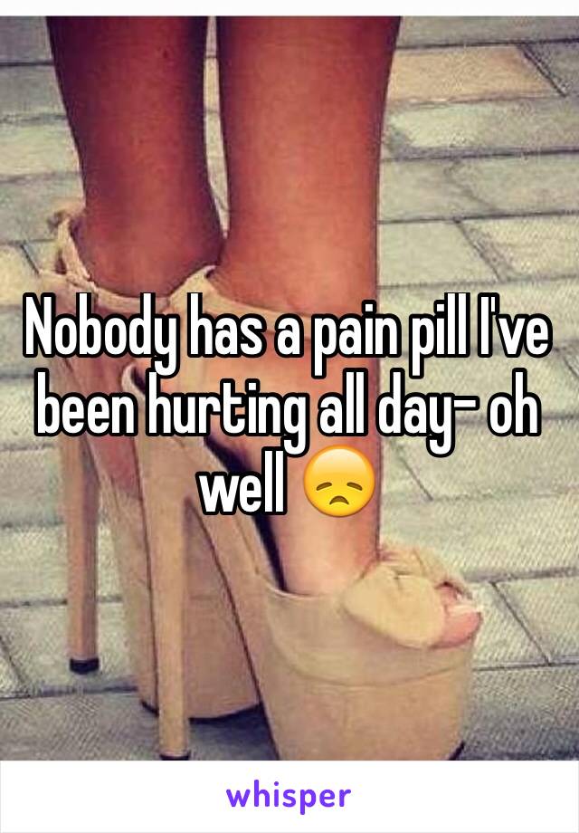 Nobody has a pain pill I've been hurting all day- oh well 😞