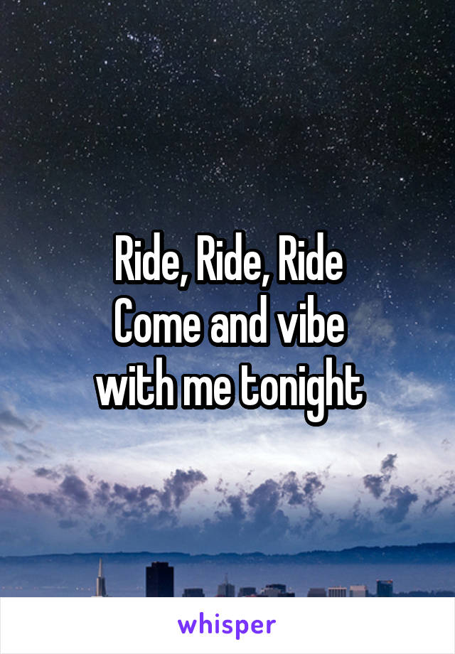 Ride, Ride, Ride
Come and vibe
with me tonight