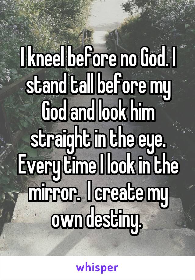 I kneel before no God. I stand tall before my God and look him straight in the eye. Every time I look in the mirror.  I create my own destiny. 