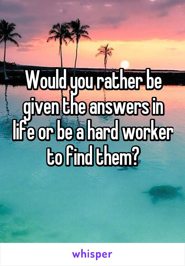 Would you rather be given the answers in life or be a hard worker to find them?
