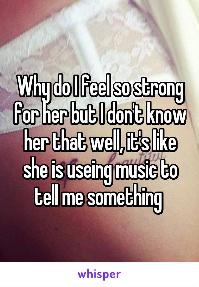Why do I feel so strong for her but I don't know her that well, it's like she is useing music to tell me something 
