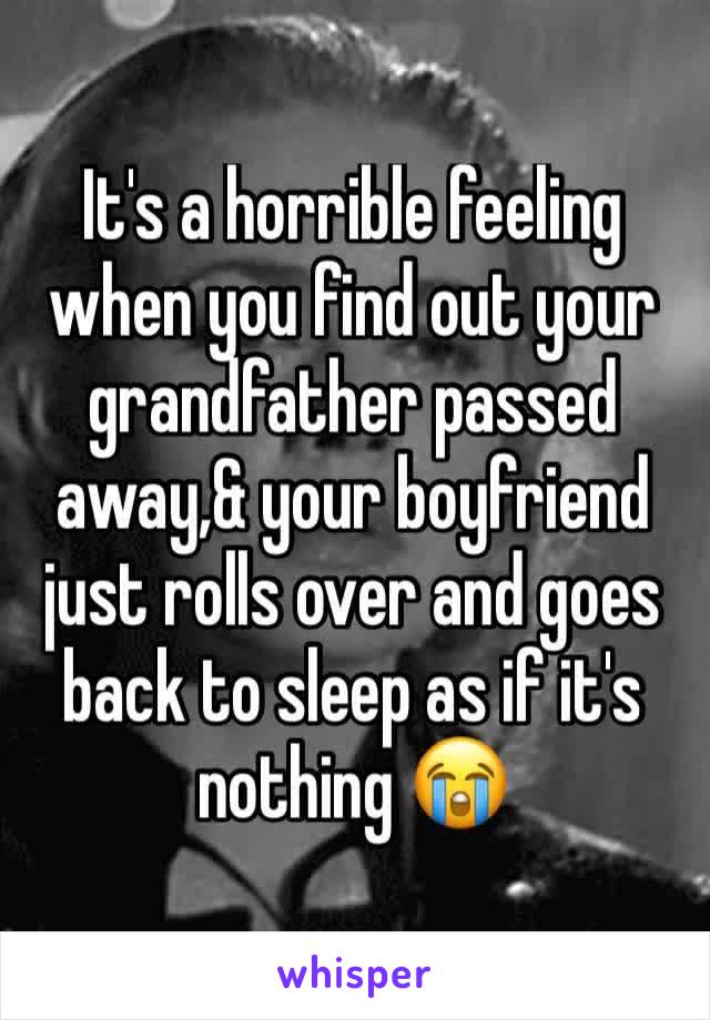 It's a horrible feeling when you find out your grandfather passed away,& your boyfriend just rolls over and goes back to sleep as if it's nothing 😭