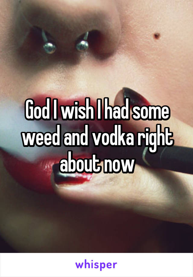 God I wish I had some weed and vodka right about now