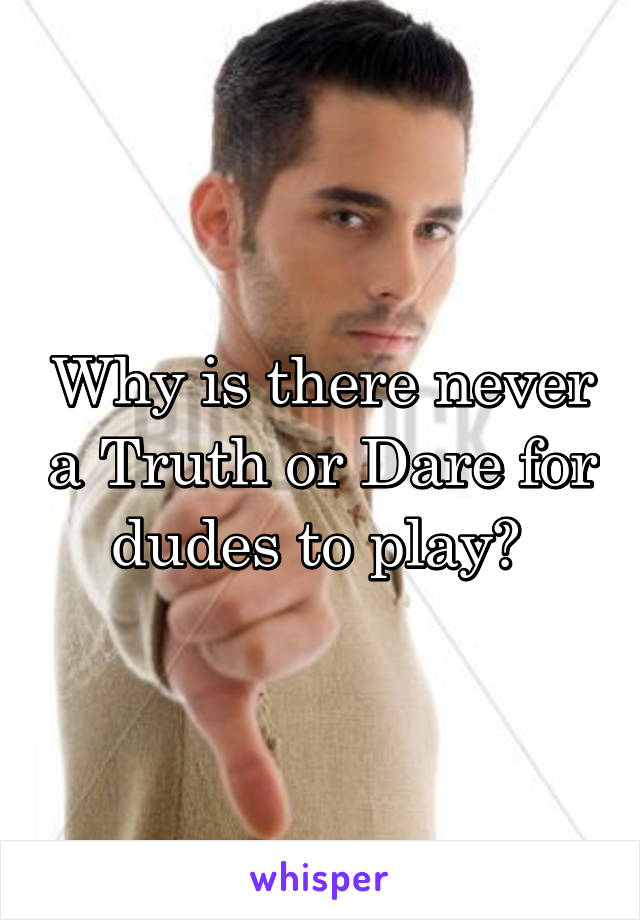 Why is there never a Truth or Dare for dudes to play? 