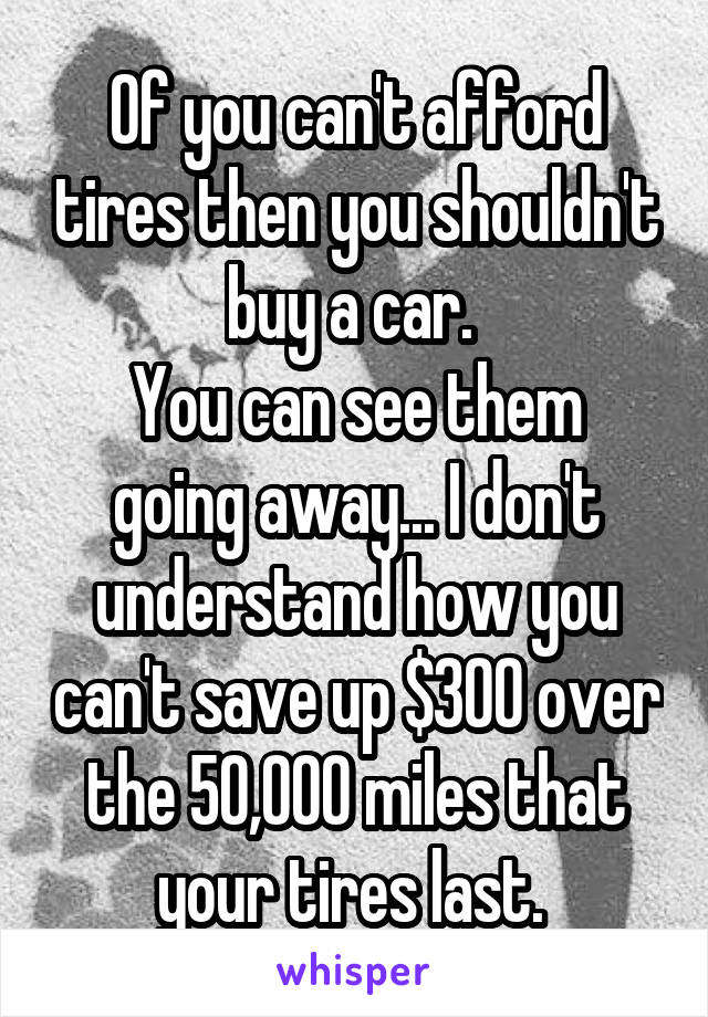 Of you can't afford tires then you shouldn't buy a car. 
You can see them going away... I don't understand how you can't save up $300 over the 50,000 miles that your tires last. 