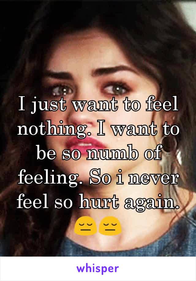 I just want to feel nothing. I want to be so numb of feeling. So i never feel so hurt again. 😔😔