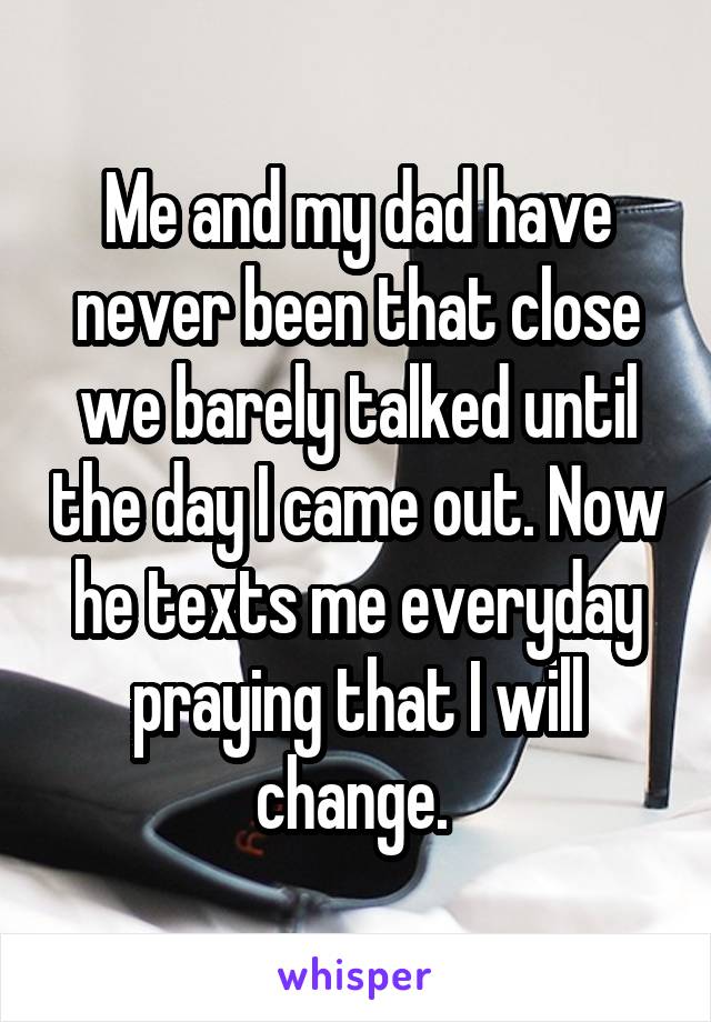 Me and my dad have never been that close we barely talked until the day I came out. Now he texts me everyday praying that I will change. 