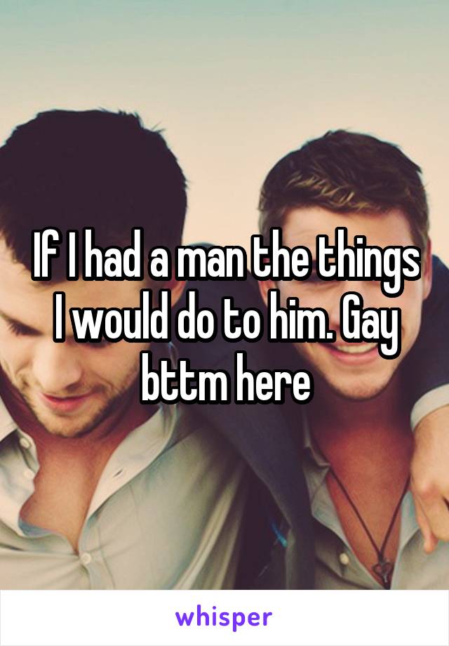 If I had a man the things I would do to him. Gay bttm here