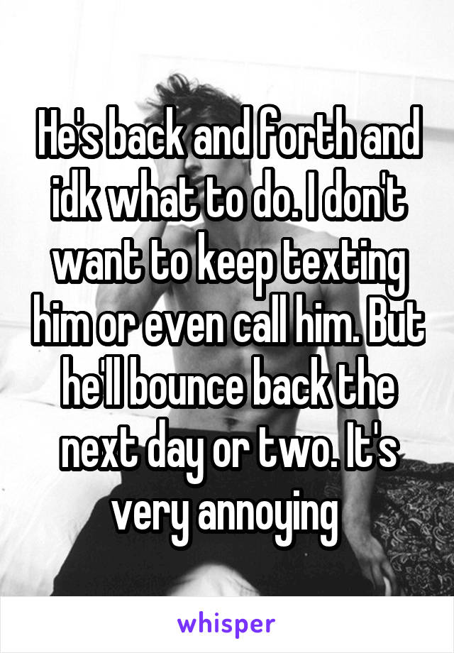 He's back and forth and idk what to do. I don't want to keep texting him or even call him. But he'll bounce back the next day or two. It's very annoying 