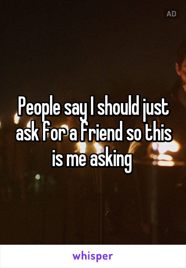 People say I should just ask for a friend so this is me asking 