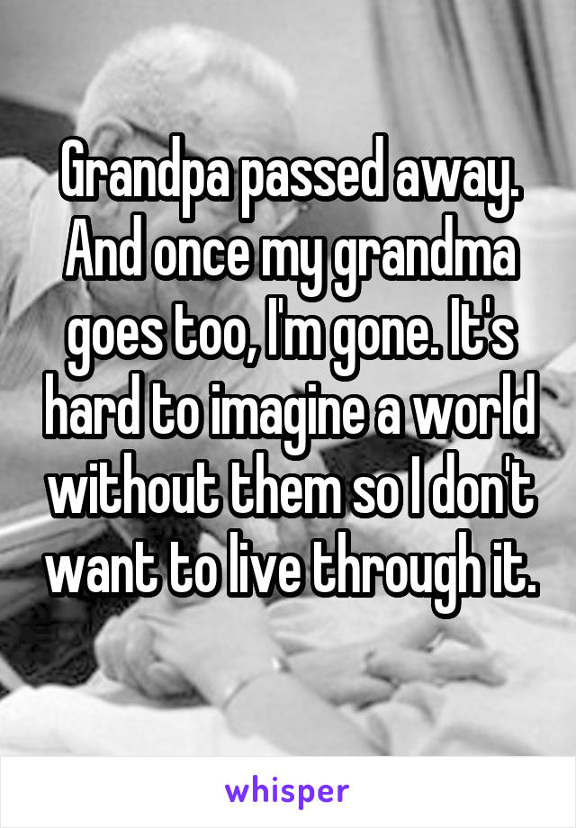 Grandpa passed away. And once my grandma goes too, I'm gone. It's hard to imagine a world without them so I don't want to live through it. 