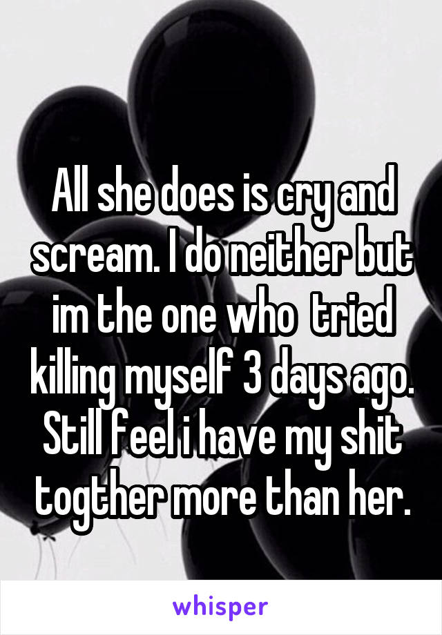 
All she does is cry and scream. I do neither but im the one who  tried killing myself 3 days ago. Still feel i have my shit togther more than her.