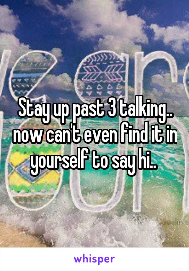 Stay up past 3 talking.. now can't even find it in yourself to say hi.. 