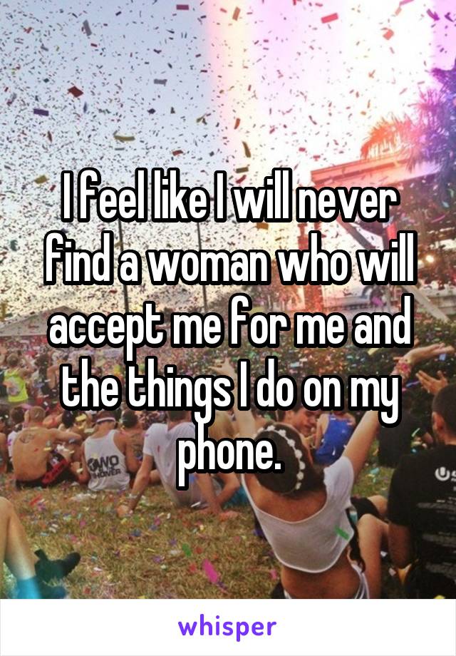 I feel like I will never find a woman who will accept me for me and the things I do on my phone.