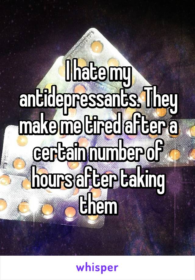 I hate my antidepressants. They make me tired after a certain number of hours after taking them