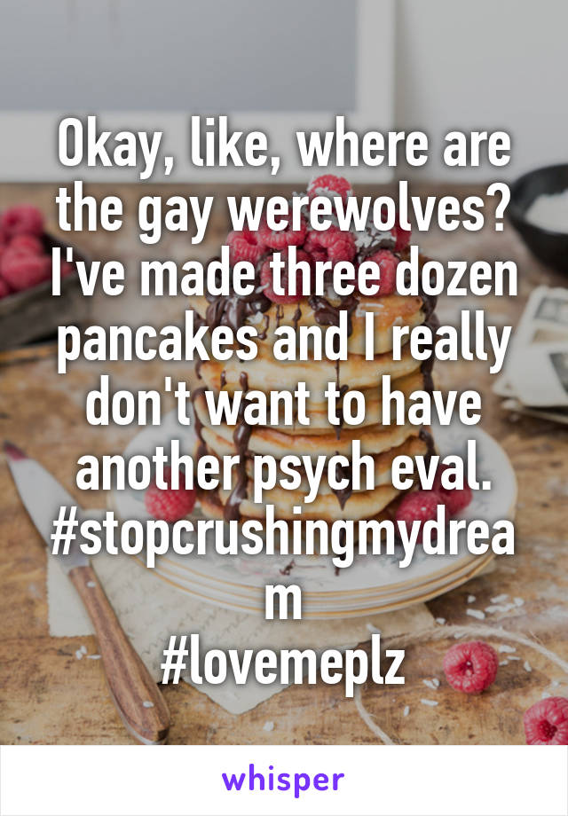 Okay, like, where are the gay werewolves? I've made three dozen pancakes and I really don't want to have another psych eval.
#stopcrushingmydream
#lovemeplz