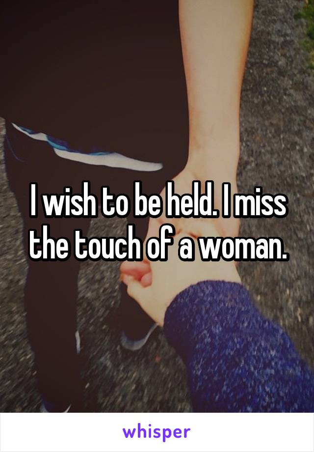 I wish to be held. I miss the touch of a woman.